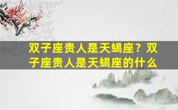 双子座贵人是天蝎座？双子座贵人是天蝎座的什么