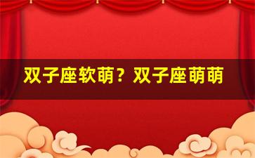 双子座软萌？双子座萌萌