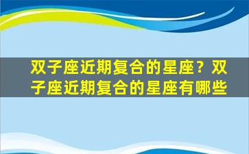 双子座近期复合的星座？双子座近期复合的星座有哪些