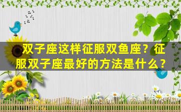 双子座这样征服双鱼座？征服双子座最好的方法是什么？