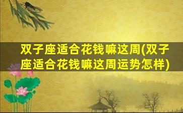 双子座适合花钱嘛这周(双子座适合花钱嘛这周运势怎样)