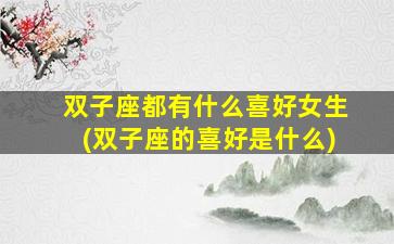 双子座都有什么喜好女生(双子座的喜好是什么)