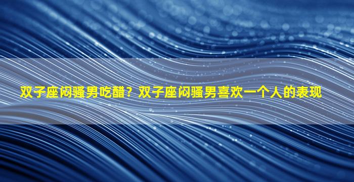 双子座闷骚男吃醋？双子座闷骚男喜欢一个人的表现
