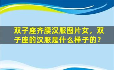 双子座齐腰汉服图片女，双子座的汉服是什么样子的？