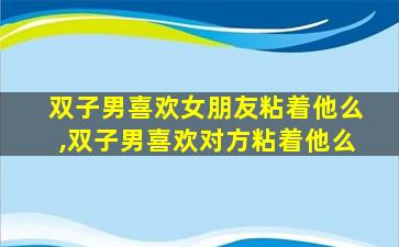 双子男喜欢女朋友粘着他么,双子男喜欢对方粘着他么