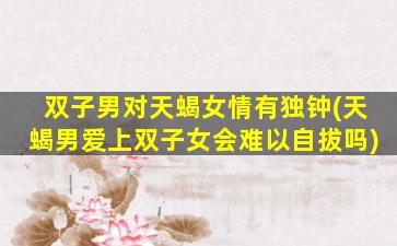 双子男对天蝎女情有独钟(天蝎男爱上双子女会难以自拔吗)