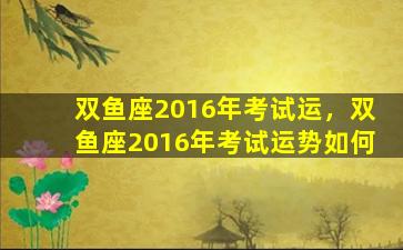 双鱼座2016年考试运，双鱼座2016年考试运势如何