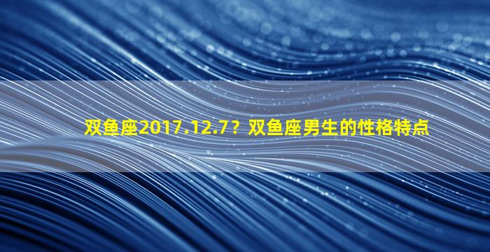双鱼座2017.12.7？双鱼座男生的性格特点