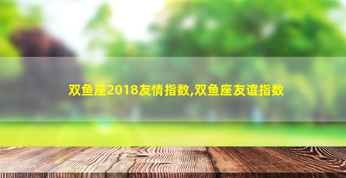 双鱼座2018友情指数,双鱼座友谊指数