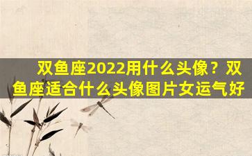 双鱼座2022用什么头像？双鱼座适合什么头像图片女运气好