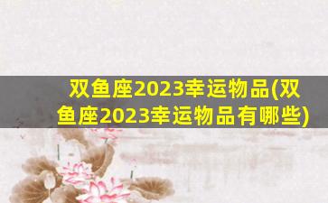 双鱼座2023幸运物品(双鱼座2023幸运物品有哪些)