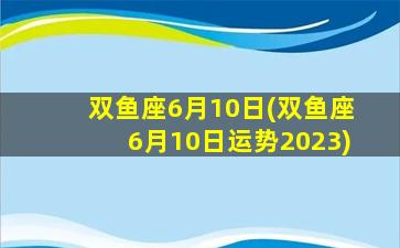 双鱼座6月10日(双鱼座6月10日运势2023)