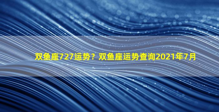 双鱼座727运势？双鱼座运势查询2021年7月