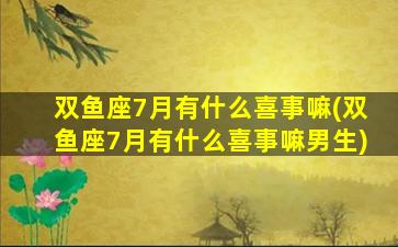 双鱼座7月有什么喜事嘛(双鱼座7月有什么喜事嘛男生)