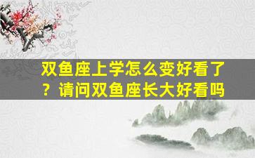 双鱼座上学怎么变好看了？请问双鱼座长大好看吗