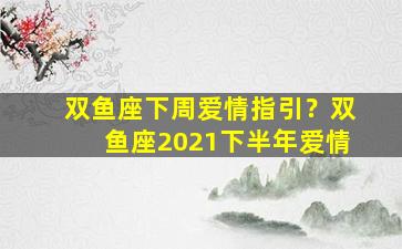双鱼座下周爱情指引？双鱼座2021下半年爱情