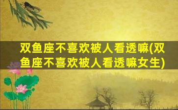 双鱼座不喜欢被人看透嘛(双鱼座不喜欢被人看透嘛女生)
