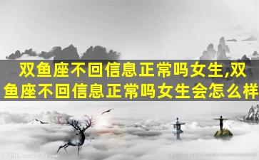 双鱼座不回信息正常吗女生,双鱼座不回信息正常吗女生会怎么样