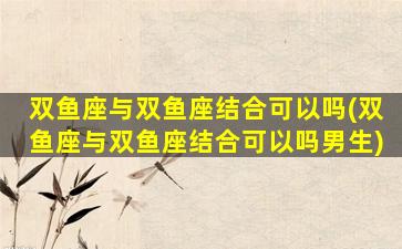 双鱼座与双鱼座结合可以吗(双鱼座与双鱼座结合可以吗男生)