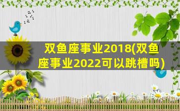 双鱼座事业2018(双鱼座事业2022可以跳槽吗)