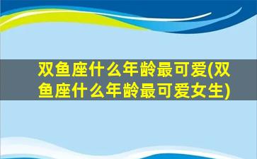 双鱼座什么年龄最可爱(双鱼座什么年龄最可爱女生)