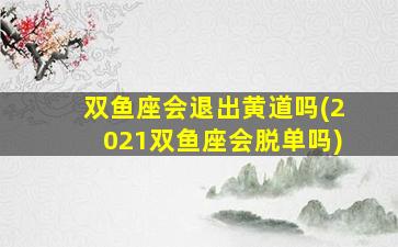 双鱼座会退出黄道吗(2021双鱼座会脱单吗)