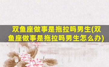 双鱼座做事是拖拉吗男生(双鱼座做事是拖拉吗男生怎么办)