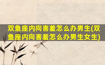 双鱼座内向害羞怎么办男生(双鱼座内向害羞怎么办男生女生)