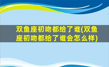 双鱼座初吻都给了谁(双鱼座初吻都给了谁会怎么样)