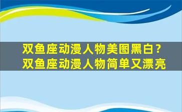 双鱼座动漫人物美图黑白？双鱼座动漫人物简单又漂亮