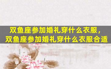 双鱼座参加婚礼穿什么衣服，双鱼座参加婚礼穿什么衣服合适