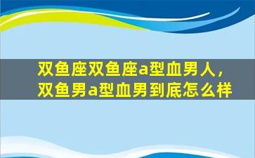 双鱼座双鱼座a型血男人，双鱼男a型血男到底怎么样
