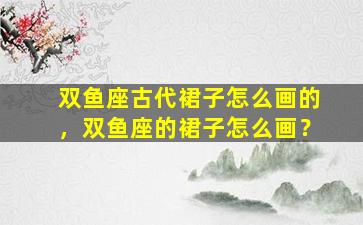 双鱼座古代裙子怎么画的，双鱼座的裙子怎么画？