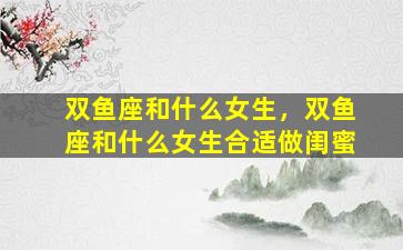 双鱼座和什么女生，双鱼座和什么女生合适做闺蜜