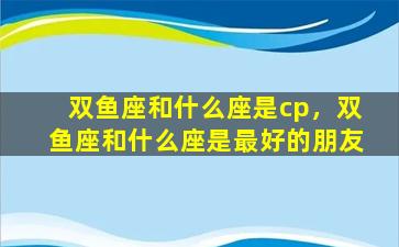 双鱼座和什么座是cp，双鱼座和什么座是最好的朋友