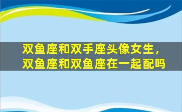 双鱼座和双手座头像女生，双鱼座和双鱼座在一起配吗