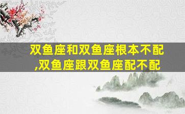 双鱼座和双鱼座根本不配,双鱼座跟双鱼座配不配
