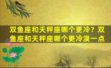 双鱼座和天秤座哪个更冷？双鱼座和天秤座哪个更冷漠一点