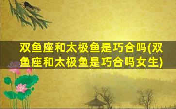 双鱼座和太极鱼是巧合吗(双鱼座和太极鱼是巧合吗女生)