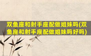 双鱼座和射手座配做姐妹吗(双鱼座和射手座配做姐妹吗好吗)