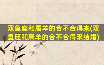 双鱼座和属羊的合不合得来(双鱼座和属羊的合不合得来结婚)
