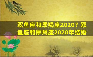 双鱼座和摩羯座2020？双鱼座和摩羯座2020年结婚