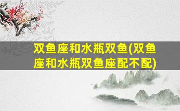 双鱼座和水瓶双鱼(双鱼座和水瓶双鱼座配不配)