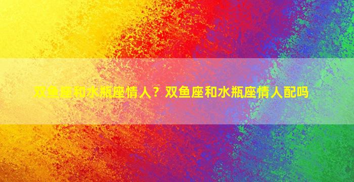 双鱼座和水瓶座情人？双鱼座和水瓶座情人配吗