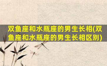 双鱼座和水瓶座的男生长相(双鱼座和水瓶座的男生长相区别)