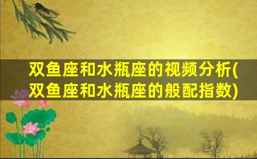 双鱼座和水瓶座的视频分析(双鱼座和水瓶座的般配指数)