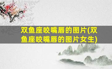 双鱼座咬嘴唇的图片(双鱼座咬嘴唇的图片女生)