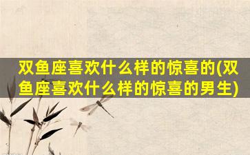 双鱼座喜欢什么样的惊喜的(双鱼座喜欢什么样的惊喜的男生)