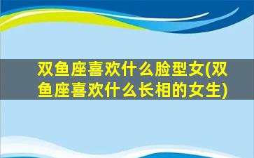 双鱼座喜欢什么脸型女(双鱼座喜欢什么长相的女生)