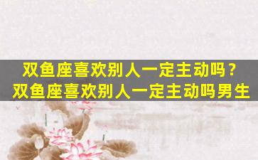 双鱼座喜欢别人一定主动吗？双鱼座喜欢别人一定主动吗男生